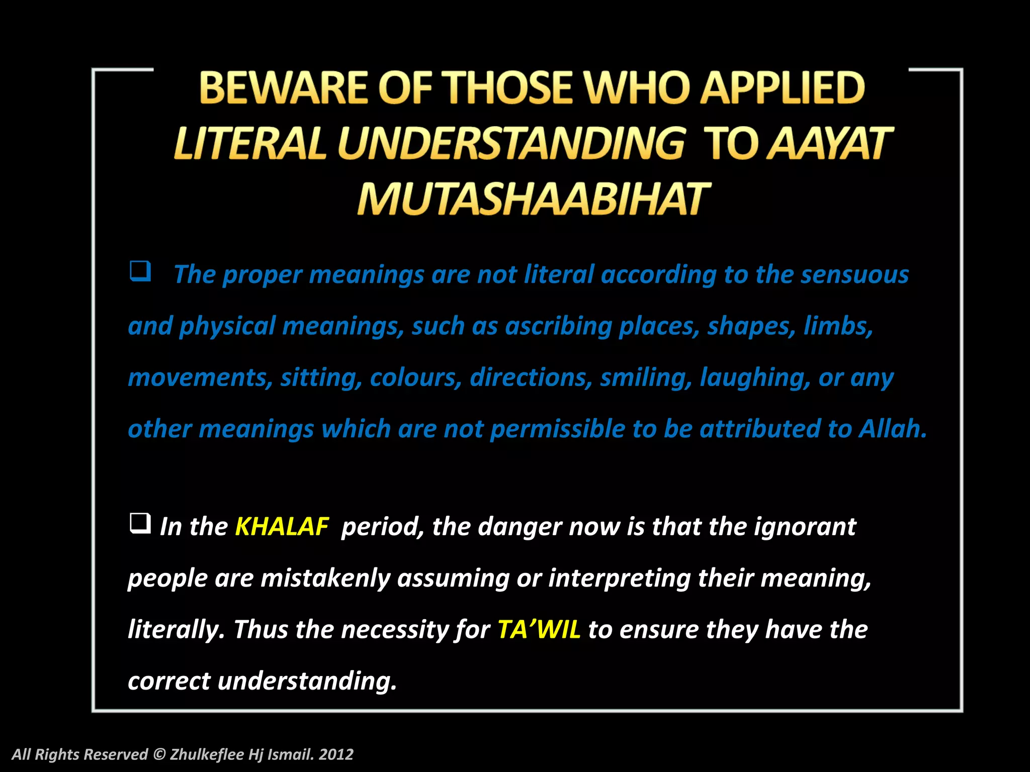  The proper meanings are not literal according to the sensuous
                and physical meanings, such as ascribing places, shapes, limbs,
                movements, sitting, colours, directions, smiling, laughing, or any
                other meanings which are not permissible to be attributed to Allah.


                 In the KHALAF period, the danger now is that the ignorant
                people are mistakenly assuming or interpreting their meaning,
                literally. Thus the necessity for TA’WIL to ensure they have the
                correct understanding.

All Rights Reserved © Zhulkeflee Hj Ismail. 2012
 