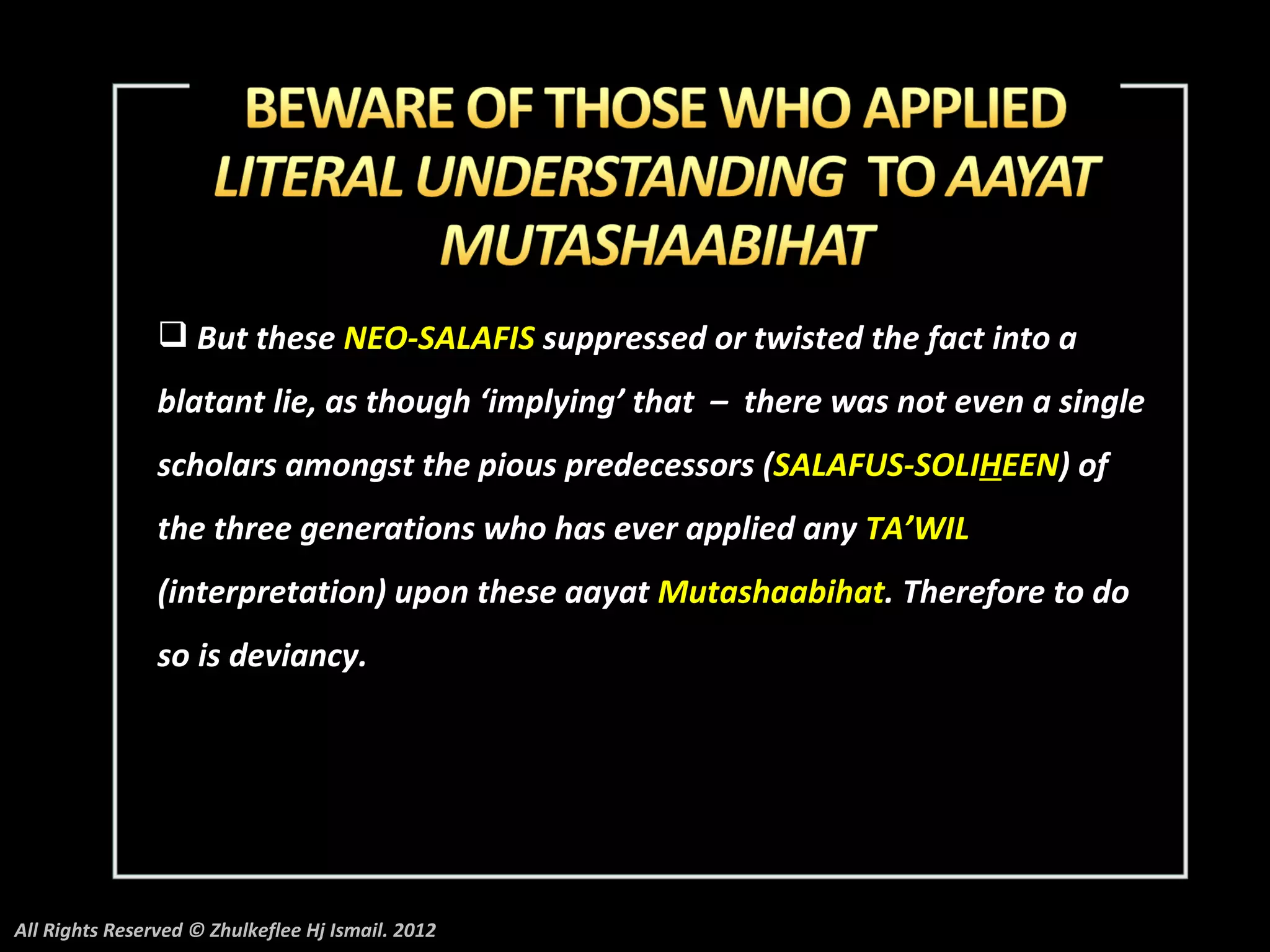  But these NEO-SALAFIS suppressed or twisted the fact into a
                blatant lie, as though ‘implying’ that – there was not even a single
                scholars amongst the pious predecessors (SALAFUS-SOLIHEEN) of
                the three generations who has ever applied any TA’WIL
                (interpretation) upon these aayat Mutashaabihat. Therefore to do
                so is deviancy.




All Rights Reserved © Zhulkeflee Hj Ismail. 2012
 