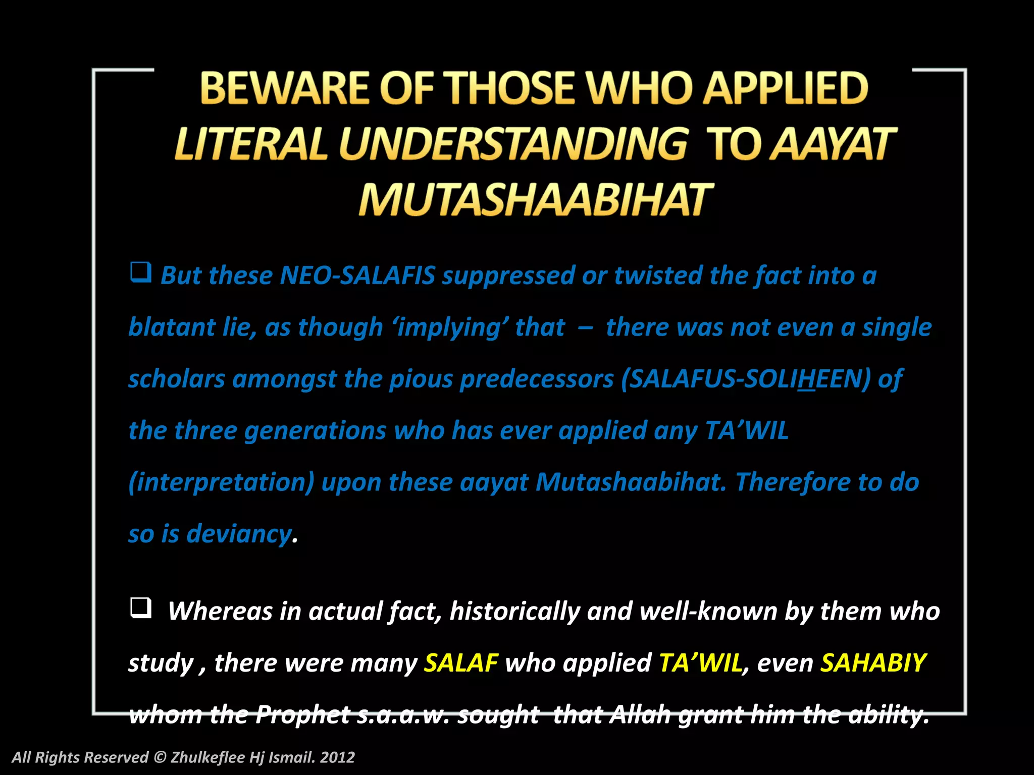  But these NEO-SALAFIS suppressed or twisted the fact into a
                blatant lie, as though ‘implying’ that – there was not even a single
                scholars amongst the pious predecessors (SALAFUS-SOLIHEEN) of
                the three generations who has ever applied any TA’WIL
                (interpretation) upon these aayat Mutashaabihat. Therefore to do
                so is deviancy.

                 Whereas in actual fact, historically and well-known by them who
                study , there were many SALAF who applied TA’WIL, even SAHABIY
                whom the Prophet s.a.a.w. sought that Allah grant him the ability.
All Rights Reserved © Zhulkeflee Hj Ismail. 2012
 