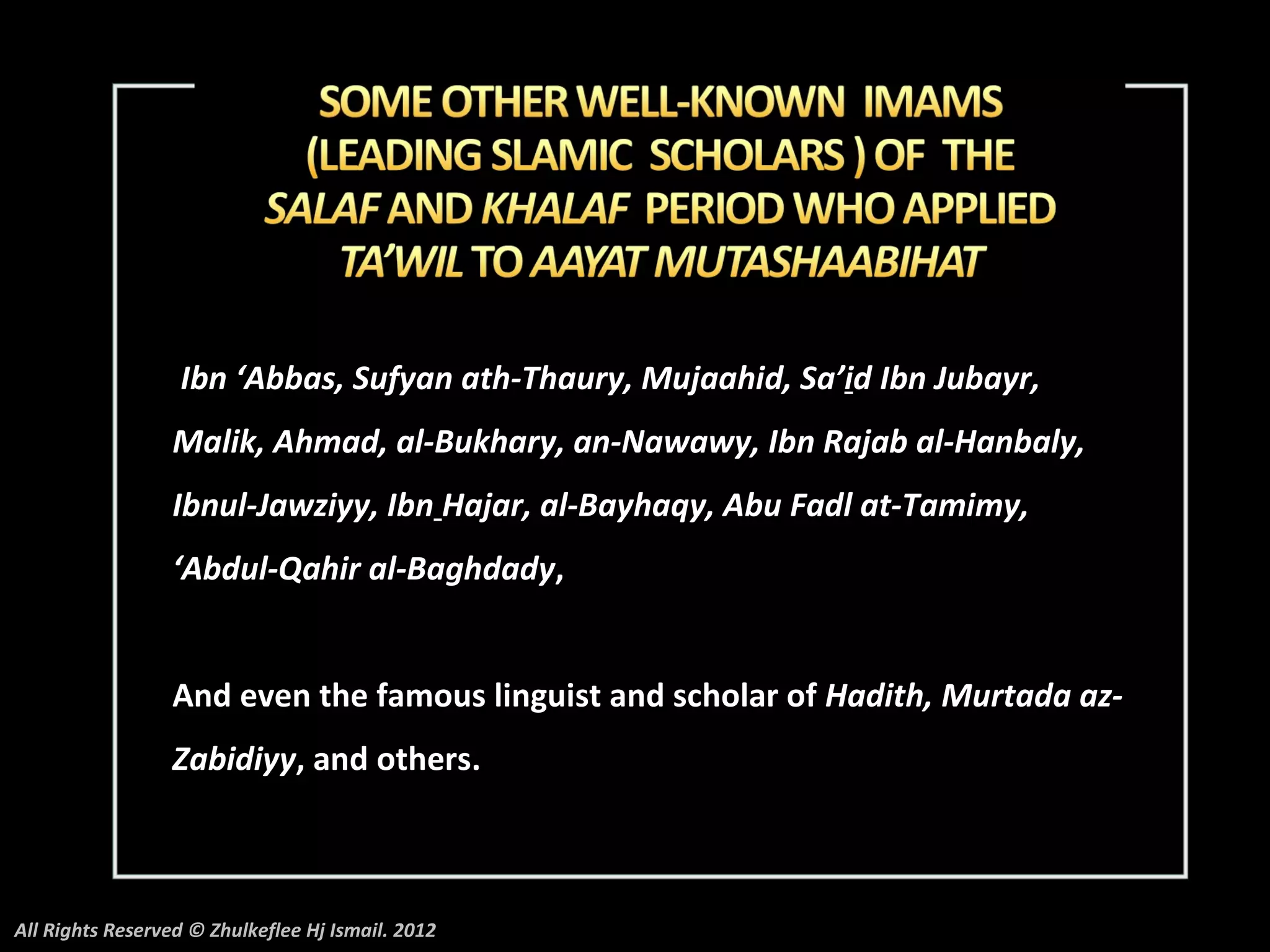 Ibn ‘Abbas, Sufyan ath-Thaury, Mujaahid, Sa’id Ibn Jubayr,
                 Malik, Ahmad, al-Bukhary, an-Nawawy, Ibn Rajab al-Hanbaly,
                 Ibnul-Jawziyy, Ibn Hajar, al-Bayhaqy, Abu Fadl at-Tamimy,
                 ‘Abdul-Qahir al-Baghdady,


                 And even the famous linguist and scholar of Hadith, Murtada az-
                 Zabidiyy, and others.



All Rights Reserved © Zhulkeflee Hj Ismail. 2012
 