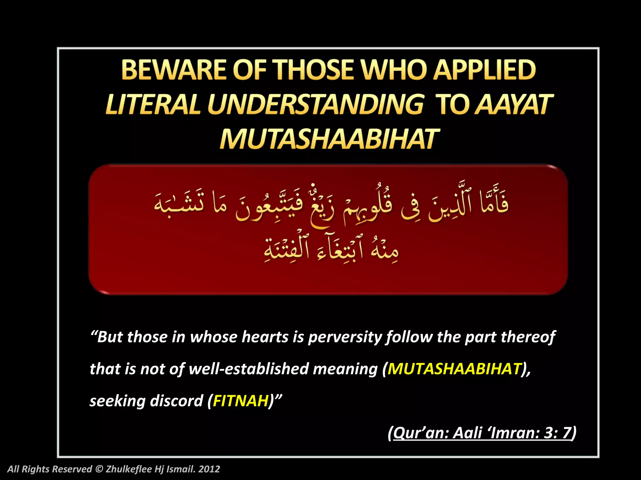 “But those in whose hearts is perversity follow the part thereof
                  that is not of well-established meaning (MUTASHAABIHAT),
                  seeking discord (FITNAH)”
                                                          (Qur’an: Aali ‘Imran: 3: 7)
All Rights Reserved © Zhulkeflee Hj Ismail. 2012
 