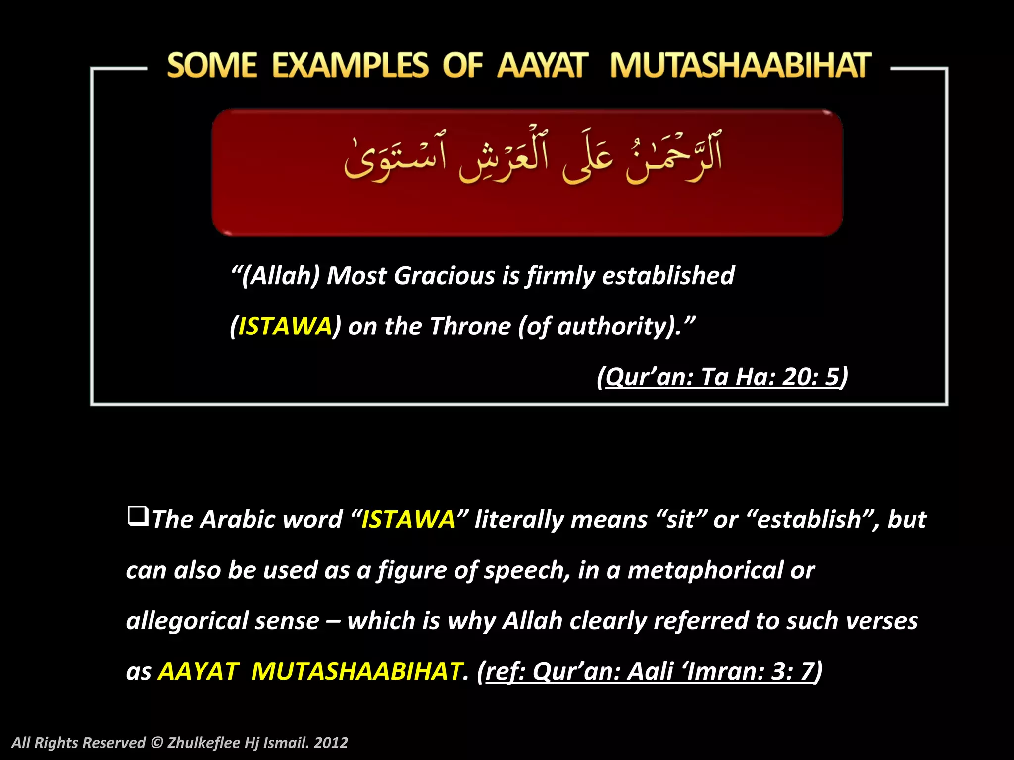 “(Allah) Most Gracious is firmly established
                               (ISTAWA) on the Throne (of authority).”
                                                              (Qur’an: Ta Ha: 20: 5)




                The Arabic word “ISTAWA” literally means “sit” or “establish”, but
                can also be used as a figure of speech, in a metaphorical or
                allegorical sense – which is why Allah clearly referred to such verses
                as AAYAT MUTASHAABIHAT. (ref: Qur’an: Aali ‘Imran: 3: 7)

All Rights Reserved © Zhulkeflee Hj Ismail. 2012
 