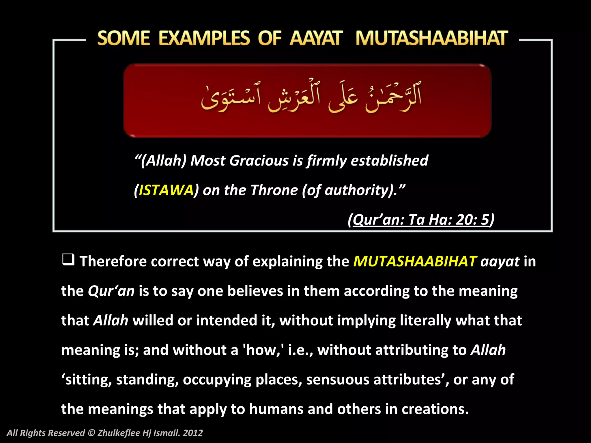“(Allah) Most Gracious is firmly established
                               (ISTAWA) on the Throne (of authority).”
                                                              (Qur’an: Ta Ha: 20: 5)

              Therefore correct way of explaining the MUTASHAABIHAT aayat in
             the Qur‘an is to say one believes in them according to the meaning
             that Allah willed or intended it, without implying literally what that
             meaning is; and without a 'how,' i.e., without attributing to Allah
             ‘sitting, standing, occupying places, sensuous attributes’, or any of
             the meanings that apply to humans and others in creations.
All Rights Reserved © Zhulkeflee Hj Ismail. 2012
 
