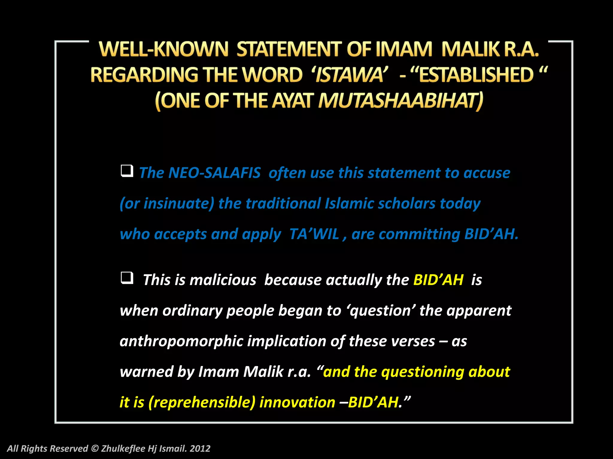  The NEO-SALAFIS often use this statement to accuse
                          (or insinuate) the traditional Islamic scholars today
                          who accepts and apply TA’WIL , are committing BID’AH.

                           This is malicious because actually the BID’AH is
                          when ordinary people began to ‘question’ the apparent
                          anthropomorphic implication of these verses – as
                          warned by Imam Malik r.a. “and the questioning about
                          it is (reprehensible) innovation –BID’AH.”

All Rights Reserved © Zhulkeflee Hj Ismail. 2012
 