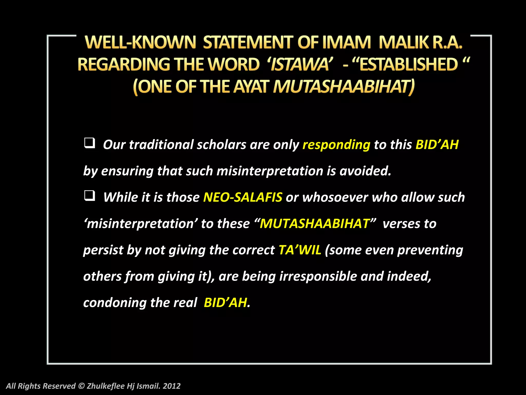  Our traditional scholars are only responding to this BID’AH
                     by ensuring that such misinterpretation is avoided.
                      While it is those NEO-SALAFIS or whosoever who allow such
                     ‘misinterpretation’ to these “MUTASHAABIHAT” verses to
                     persist by not giving the correct TA’WIL (some even preventing
                     others from giving it), are being irresponsible and indeed,
                     condoning the real BID’AH.




All Rights Reserved © Zhulkeflee Hj Ismail. 2012
 