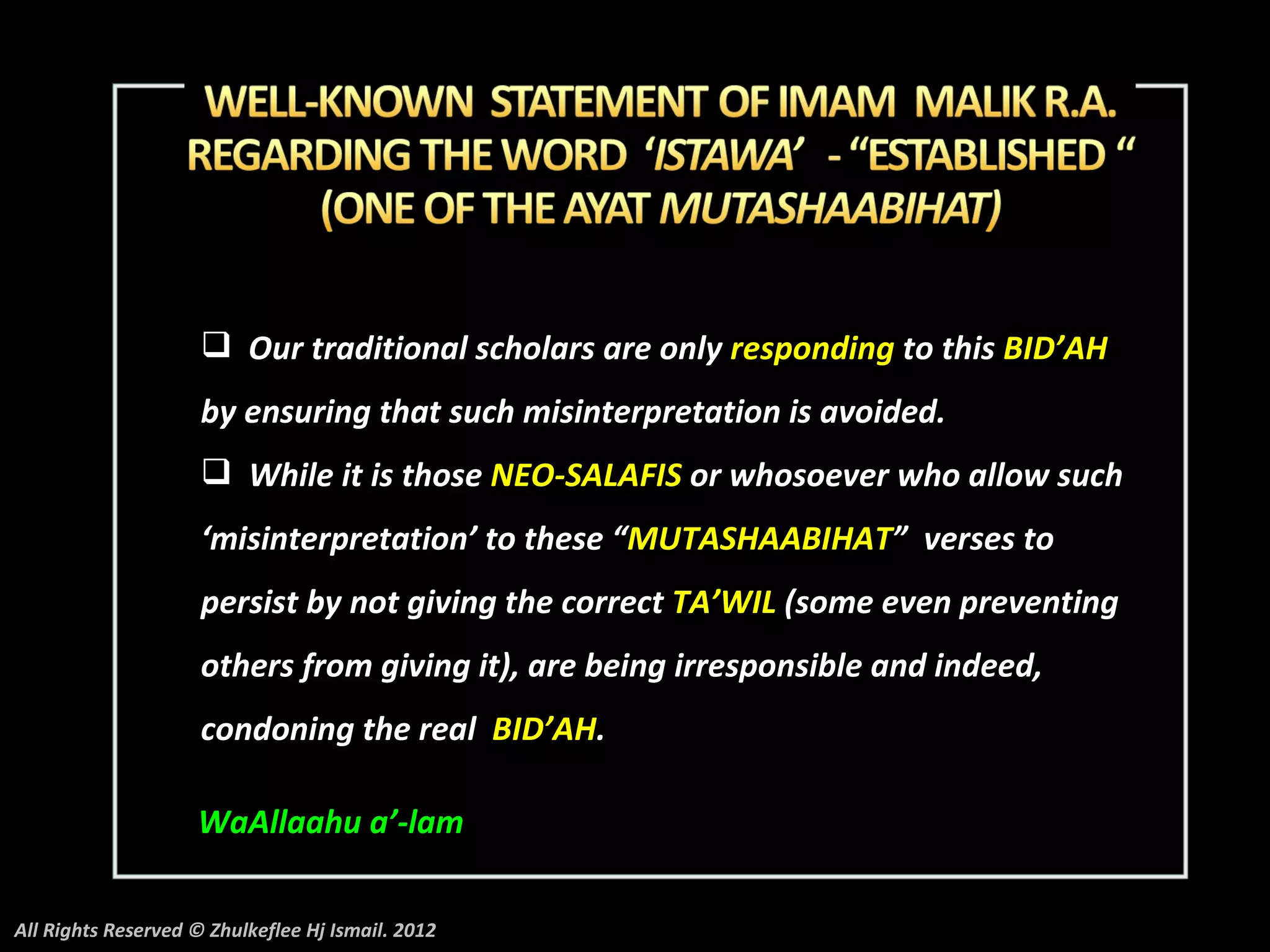  Our traditional scholars are only responding to this BID’AH
                     by ensuring that such misinterpretation is avoided.
                      While it is those NEO-SALAFIS or whosoever who allow such
                     ‘misinterpretation’ to these “MUTASHAABIHAT” verses to
                     persist by not giving the correct TA’WIL (some even preventing
                     others from giving it), are being irresponsible and indeed,
                     condoning the real BID’AH.

                    WaAllaahu a’-lam

All Rights Reserved © Zhulkeflee Hj Ismail. 2012
 