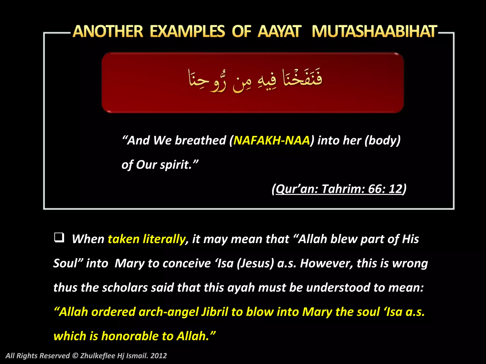 “And We breathed (NAFAKH-NAA) into her (body)
                                  of Our spirit.”
                                                          (Qur’an: Tahrim: 66: 12)


               When taken literally, it may mean that “Allah blew part of His
              Soul” into Mary to conceive ‘Isa (Jesus) a.s. However, this is wrong
              thus the scholars said that this ayah must be understood to mean:
              “Allah ordered arch-angel Jibril to blow into Mary the soul ‘Isa a.s.
              which is honorable to Allah.”
All Rights Reserved © Zhulkeflee Hj Ismail. 2012
 