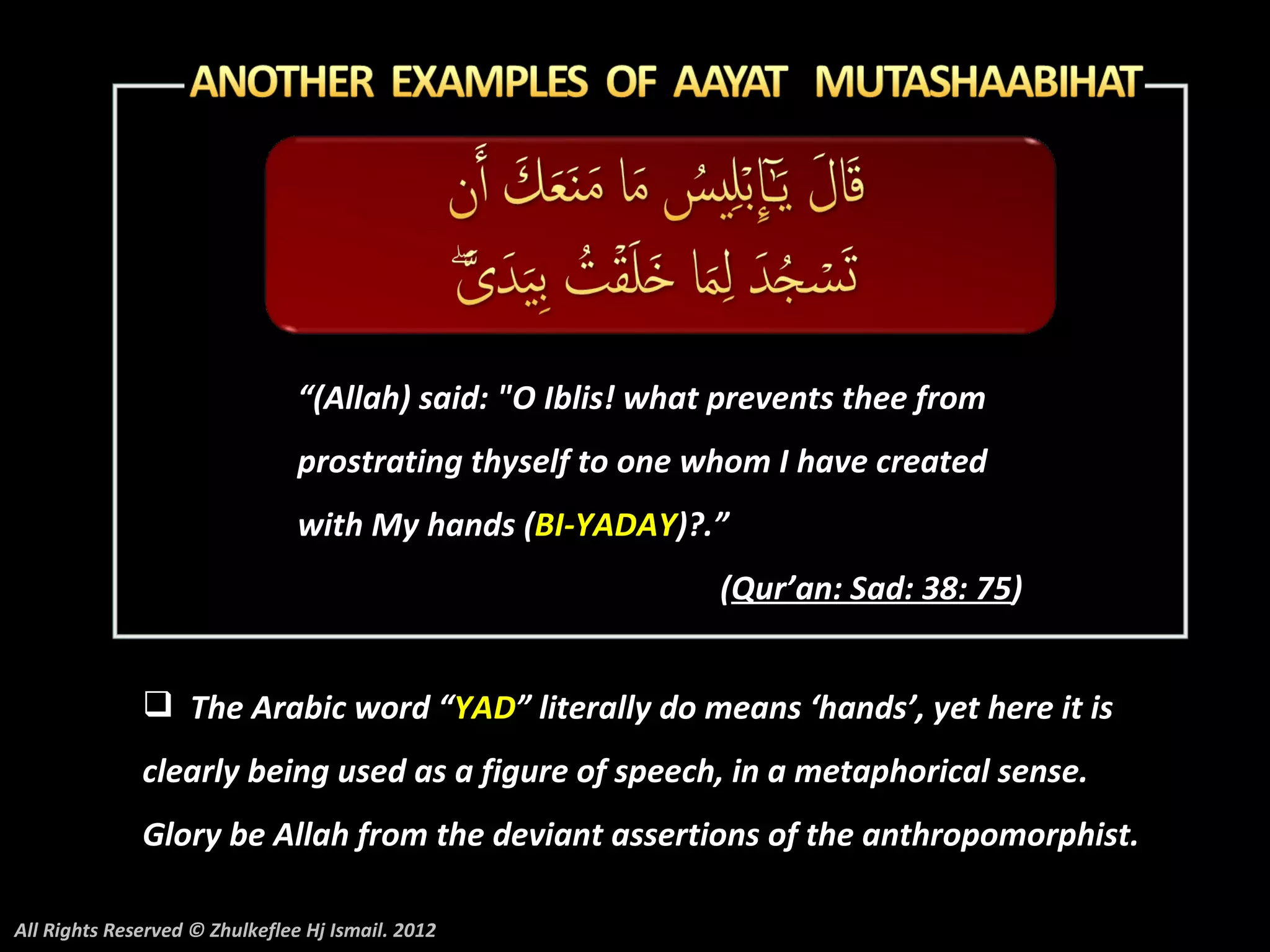 “(Allah) said: "O Iblis! what prevents thee from
                                prostrating thyself to one whom I have created
                                with My hands (BI-YADAY)?.”
                                                             (Qur’an: Sad: 38: 75)


               The Arabic word “YAD” literally do means ‘hands’, yet here it is
              clearly being used as a figure of speech, in a metaphorical sense.
              Glory be Allah from the deviant assertions of the anthropomorphist.

All Rights Reserved © Zhulkeflee Hj Ismail. 2012
 