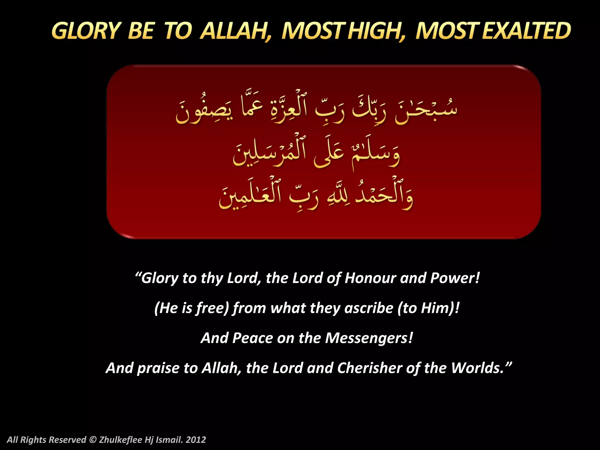 “Glory to thy Lord, the Lord of Honour and Power!
                                   (He is free) from what they ascribe (to Him)!
                                              And Peace on the Messengers!
                       And praise to Allah, the Lord and Cherisher of the Worlds.”



All Rights Reserved © Zhulkeflee Hj Ismail. 2012
 