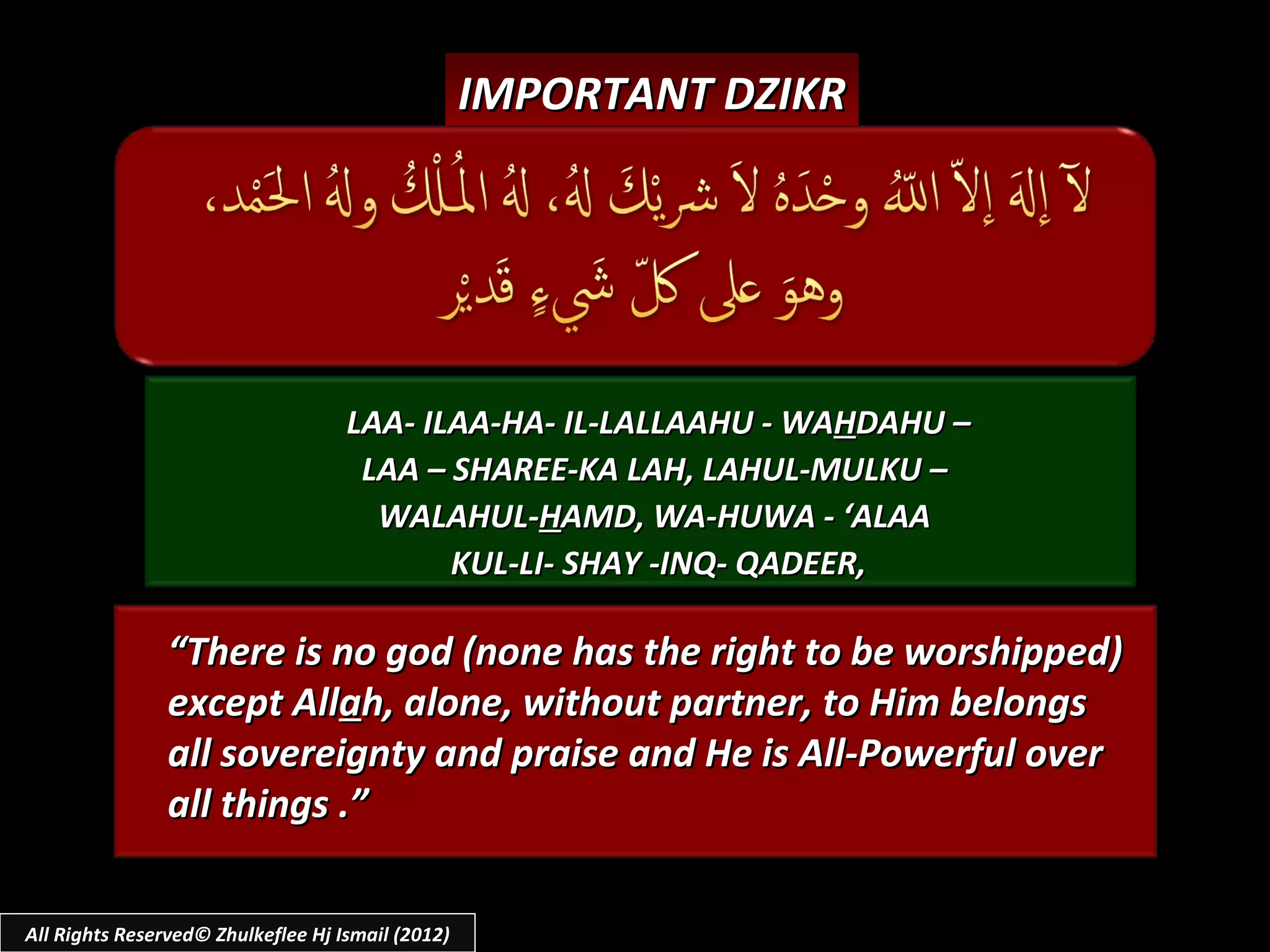 IMPORTANT DZIKR




                                    LAA- ILAA-HA- IL-LALLAAHU - WAHDAHU –
                                     LAA – SHAREE-KA LAH, LAHUL-MULKU –
                                      WALAHUL-HAMD, WA-HUWA - ‘ALAA
                                           KUL-LI- SHAY -INQ- QADEER,

                “There is no god (none has the right to be worshipped)
                except Allah, alone, without partner, to Him belongs
                all sovereignty and praise and He is All-Powerful over
                all things .”

All Rights Reserved© Zhulkeflee Hj Ismail (2012)
 