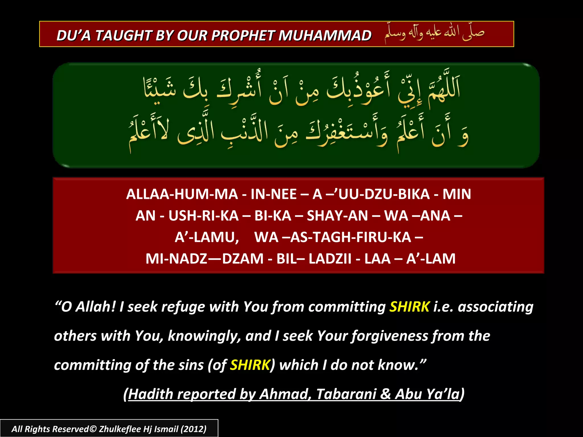 DU’A TAUGHT BY OUR PROPHET MUHAMMAD




                            ALLAA-HUM-MA - IN-NEE – A –’UU-DZU-BIKA - MIN
                             AN - USH-RI-KA – BI-KA – SHAY-AN – WA –ANA –
                                   A’-LAMU, WA –AS-TAGH-FIRU-KA –
                              MI-NADZ—DZAM - BIL– LADZII - LAA – A’-LAM

          “O Allah! I seek refuge with You from committing SHIRK i.e. associating
          others with You, knowingly, and I seek Your forgiveness from the
          committing of the sins (of SHIRK) which I do not know.”
                           (Hadith reported by Ahmad, Tabarani & Abu Ya’la)

All Rights Reserved© Zhulkeflee Hj Ismail (2012)
 