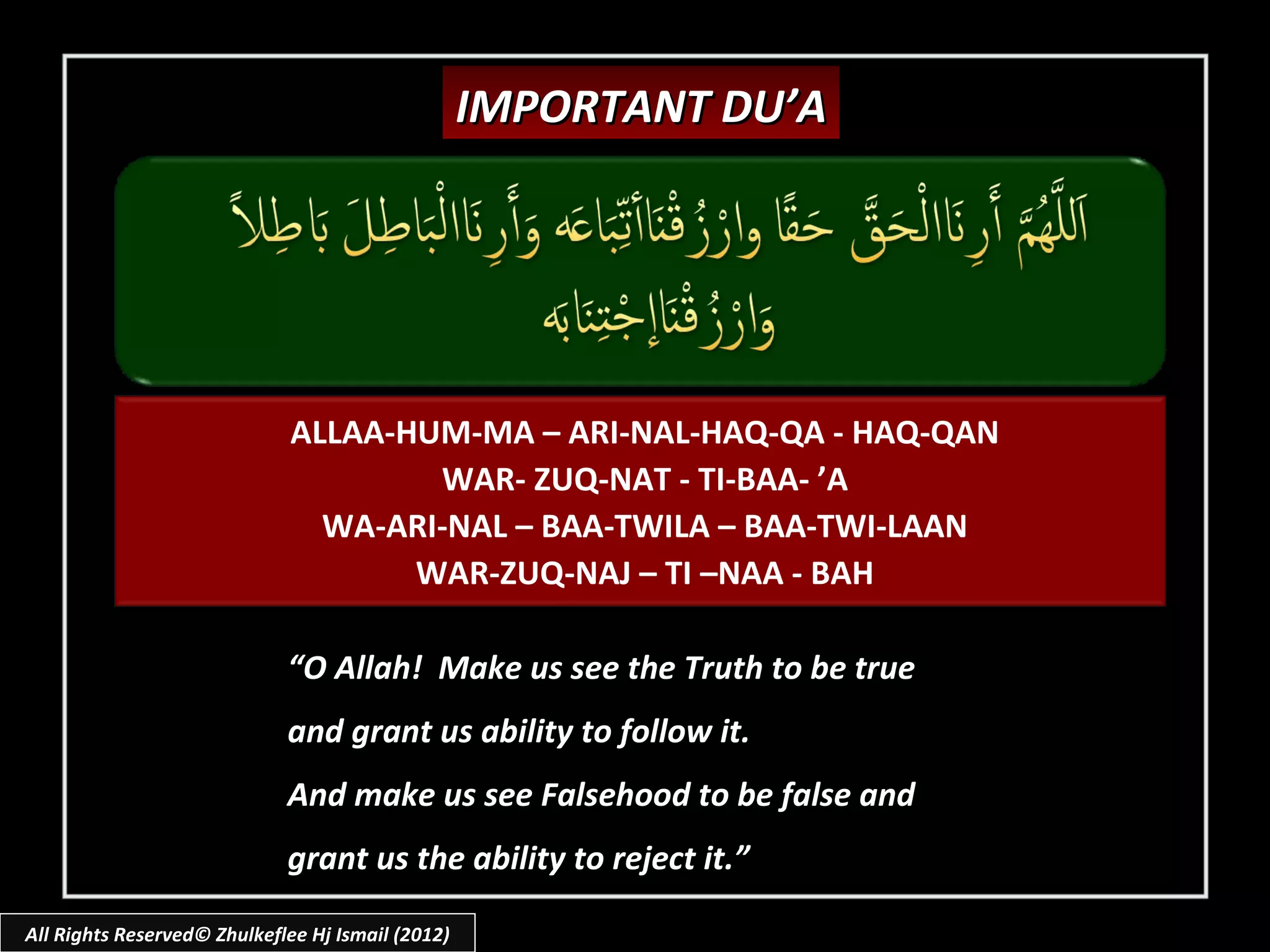 IMPORTANT DU’A




                             ALLAA-HUM-MA – ARI-NAL-HAQ-QA - HAQ-QAN
                                     WAR- ZUQ-NAT - TI-BAA- ’A
                               WA-ARI-NAL – BAA-TWILA – BAA-TWI-LAAN
                                    WAR-ZUQ-NAJ – TI –NAA - BAH

                             “O Allah! Make us see the Truth to be true
                             and grant us ability to follow it.
                             And make us see Falsehood to be false and
                             grant us the ability to reject it.”

All Rights Reserved© Zhulkeflee Hj Ismail (2012)
 