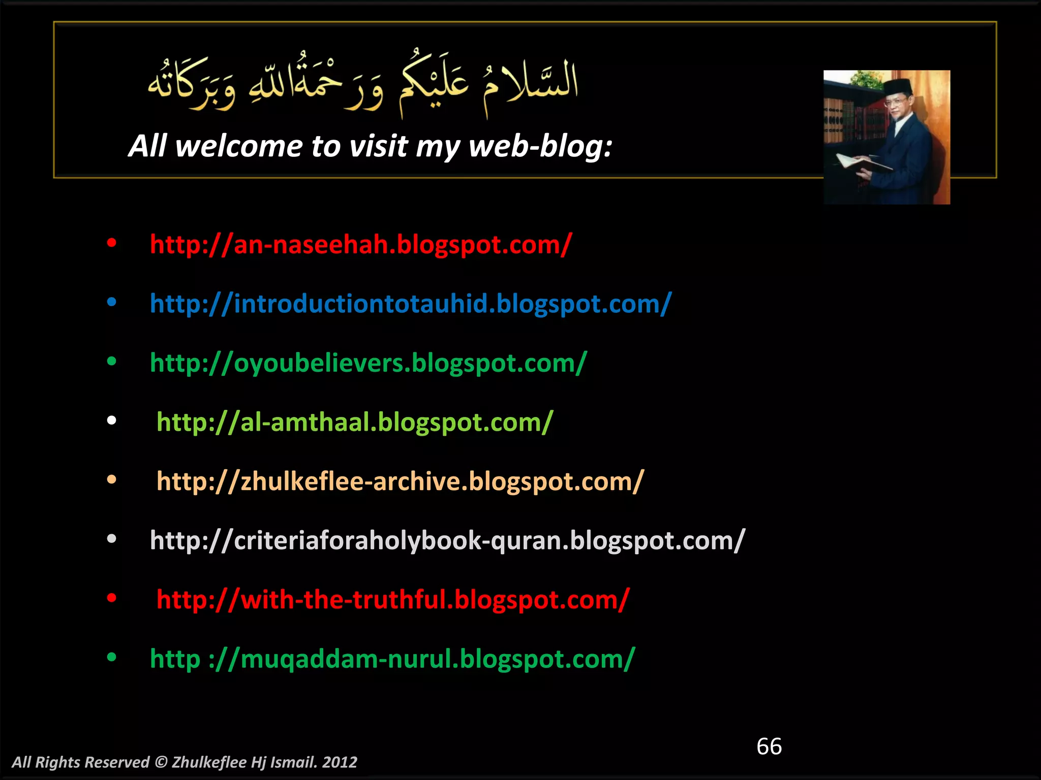 All welcome to visit my web-blog:

            •      http://an-naseehah.blogspot.com/
            •      http://introductiontotauhid.blogspot.com/
            •      http://oyoubelievers.blogspot.com/
            •       http://al-amthaal.blogspot.com/
            •       http://zhulkeflee-archive.blogspot.com/
            •      http://criteriaforaholybook-quran.blogspot.com/
            •       http://with-the-truthful.blogspot.com/
            •      http ://muqaddam-nurul.blogspot.com/


                                                                     66
All Rights Reserved © Zhulkeflee Hj Ismail. 2012
 