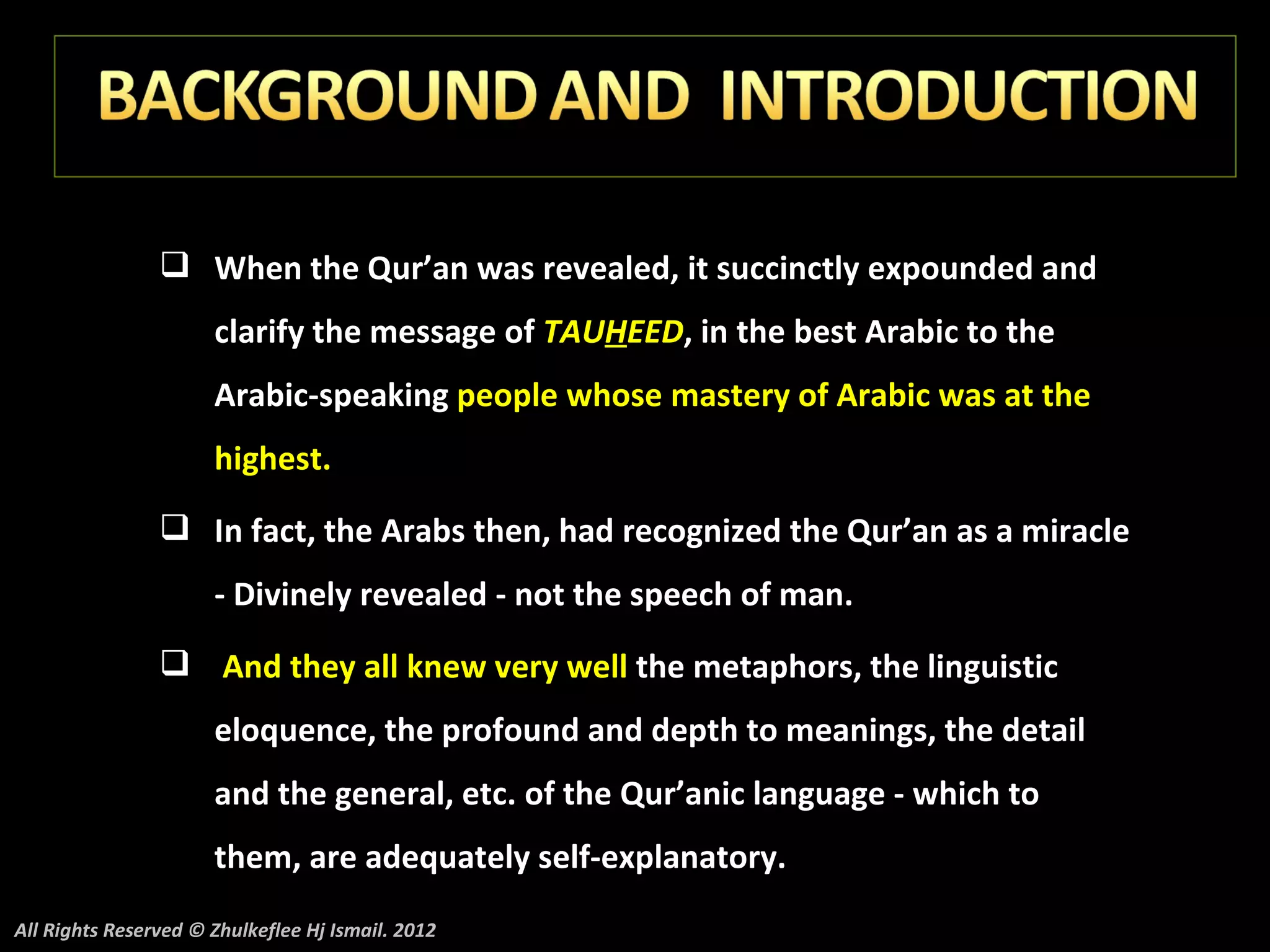  When the Qur’an was revealed, it succinctly expounded and
                      clarify the message of TAUHEED, in the best Arabic to the
                      Arabic-speaking people whose mastery of Arabic was at the
                      highest.
                 In fact, the Arabs then, had recognized the Qur’an as a miracle
                      - Divinely revealed - not the speech of man.
                 And they all knew very well the metaphors, the linguistic
                      eloquence, the profound and depth to meanings, the detail
                      and the general, etc. of the Qur’anic language - which to
                      them, are adequately self-explanatory.
All Rights Reserved © Zhulkeflee Hj Ismail. 2012
 