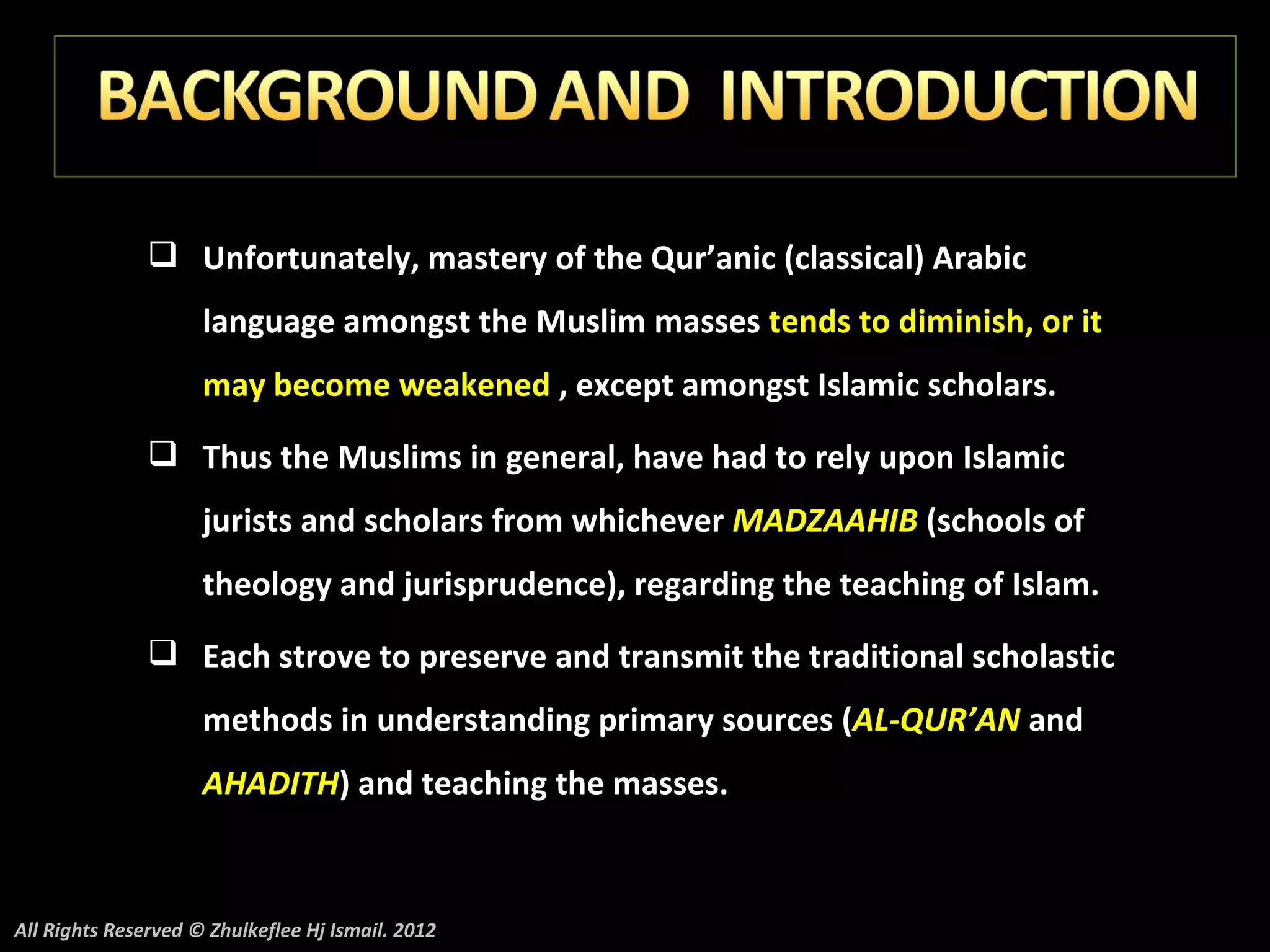  Unfortunately, mastery of the Qur’anic (classical) Arabic
                     language amongst the Muslim masses tends to diminish, or it
                     may become weakened , except amongst Islamic scholars.
                Thus the Muslims in general, have had to rely upon Islamic
                     jurists and scholars from whichever MADZAAHIB (schools of
                     theology and jurisprudence), regarding the teaching of Islam.
                Each strove to preserve and transmit the traditional scholastic
                     methods in understanding primary sources (AL-QUR’AN and
                     AHADITH) and teaching the masses.



All Rights Reserved © Zhulkeflee Hj Ismail. 2012
 