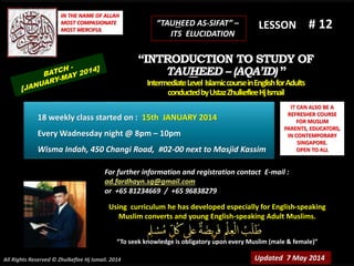 Using curriculum he has developed especially for English-speaking
Muslim converts and young English-speaking Adult Muslims.
“To seek knowledge is obligatory upon every Muslim (male & female)”
IT CAN ALSO BE A
REFRESHER COURSE
FOR MUSLIM
PARENTS, EDUCATORS,
IN CONTEMPORARY
SINGAPORE.
OPEN TO ALL
IN THE NAME OF ALLAH
MOST COMPASIONATE
MOST MERCIFUL
# 12
For further information and registration contact E-mail :
ad.fardhayn.sg@gmail.com
or +65 81234669 / +65 96838279
LESSON
“INTRODUCTION TO STUDY OF
TAUHEED – (AQA’ID) ”
IntermediateLevel IslamiccourseinEnglishforAdults
conductedbyUstazZhulkefleeHjIsmail
Updated 7 May 2014
18 weekly class started on : 15th JANUARY 2014
Every Wadnesday night @ 8pm – 10pm
Wisma Indah, 450 Changi Road, #02-00 next to Masjid Kassim
All Rights Reserved © Zhulkeflee Hj Ismail. 2014
“TAUHEED AS-SIFAT” –
ITS ELUCIDATION
 