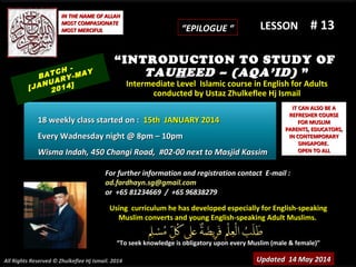 Using curriculum he has developed especially for English-speakingUsing curriculum he has developed especially for English-speaking
Muslim converts and young English-speaking Adult Muslims.Muslim converts and young English-speaking Adult Muslims.
““To seek knowledge is obligatory upon every Muslim (male & female)”To seek knowledge is obligatory upon every Muslim (male & female)”
IT CAN ALSO BE AIT CAN ALSO BE A
REFRESHER COURSEREFRESHER COURSE
FOR MUSLIMFOR MUSLIM
PARENTS, EDUCATORS,PARENTS, EDUCATORS,
IN CONTEMPORARYIN CONTEMPORARY
SINGAPORE.SINGAPORE.
OPEN TO ALLOPEN TO ALL
IN THE NAME OF ALLAHIN THE NAME OF ALLAH
MOST COMPASIONATEMOST COMPASIONATE
MOST MERCIFULMOST MERCIFUL # 13# 13
For further information and registration contact EFor further information and registration contact E-mail :-mail :
ad.fardhayn.sg@gmail.comad.fardhayn.sg@gmail.com
or +65 81234669 / +65 96838279or +65 81234669 / +65 96838279
LESSON
“INTRODUCTION TO STUDY OF
TAUHEED – (AQA’ID) ”
Intermediate Level Islamic course in English for AdultsIntermediate Level Islamic course in English for Adults
conducted by Ustaz Zhulkeflee Hj Ismailconducted by Ustaz Zhulkeflee Hj Ismail
Updated 14 May 2014Updated 14 May 2014
BATCH -
[JANUARY-MAY
2014]
18 weekly class started on :18 weekly class started on : 15th JANUARY 201415th JANUARY 2014
Every Wadnesday night @ 8pm – 10pmEvery Wadnesday night @ 8pm – 10pm
Wisma Indah, 450 Changi Road, #02-00 next to Masjid KassimWisma Indah, 450 Changi Road, #02-00 next to Masjid Kassim
All Rights Reserved © Zhulkeflee Hj Ismail. 2014
““EPILOGUE “EPILOGUE “
 