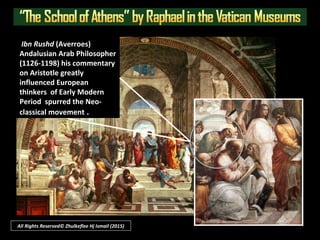 709 CE - 1610 CE
Islamic civilization
In Europe
 The gap referred to as the “Medieval period” or “Middle ages” is also
referred to as the “Dark Ages” whence Europe lost its link to their earlier
Hellenistic (Greek)-Roman civilizations - a kind of intellectual “death”.
 Thus the term “Renaissance” means “rebirth”.
 NOTE: Muslims had ruled and the Islamic
civilization historically influenced Europe in
southern Spain and Sicily etc. (709-1640 CE)
All Rights Reserved © Zhulkeflee Hj Ismail (2015)
“Rennaisance would not be possible
without Islamic civilization…”
The Dark Ages
But how did it came about?
 