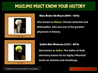 Ibn Rushd (1126 – 1198)
Also known as Averroes. Arab philosopher and
scholar who produced a series of summaries
and commentaries on most of Aristotle’s
works and on Plato’s Republic.
Muhammad ibn Musa Al-Khwarizmi
(780 – 850)
Also known as Algoritmi or Algaurizin. His works
introduced Hindu-Arabic numerals and the
concepts of algebra into European mathematics.
All Rights Reserved© Zhulkeflee Hj Ismail (2015) Famous Muslim Scientists
 