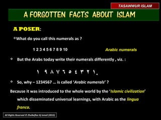 A POSERA POSER::
What do you call this numerals as ?What do you call this numerals as ?
1 2 3 4 5 6 7 8 9 101 2 3 4 5 6 7 8 9 10 Arabic numeralsArabic numerals
 But the Arabs today write their numerals differently , viz. :But the Arabs today write their numerals differently , viz. :
١١٢٢٣٣٤٤٥٥٦٦٧٧٨٨٩٩١١
 So, why – 1234567 … is called ‘So, why – 1234567 … is called ‘Arabic numeralsArabic numerals’ ?’ ?
Because it was introduced to the whole world by the ‘Because it was introduced to the whole world by the ‘Islamic civilizationIslamic civilization’ which’ which
disseminated universal learnings, with Arabic as thedisseminated universal learnings, with Arabic as the lingua francalingua franca..
TASAWWUR ISLAMTASAWWUR ISLAM
All Rights Reserved © Zhulkeflee Hj Ismail (2015)
..
 
