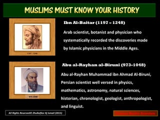 Ibn Ishaq Al-Kindi (801 – 873)
Also known as Alkindus. Arab philosopher and
scientist, who is known as the first of the
Muslim peripatetic philosophers.
Ibn Al-Haytham (965 – 1040)
Also known as Alhazen. Arab astronomer and
mathematician known for his important
contributions to the principles of optics and
the use of scientific experiments.
All Rights Reserved© Zhulkeflee Hj Ismail (2015) Famous Muslim Scientists
 