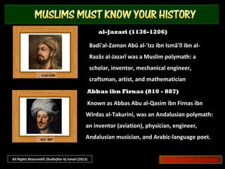 Ibn Zuhr (1091 – 1161)
Also known as Avenzoar. Arab physician and
surgeon, known for his influential book Al-Taisir
Fil-Mudawat Wal-Tadbeer (Book of Simplification
Concerning Therapeutics and Diet).
Ibn Khaldun (1332 – 1406)
Arab historiographer and historian who
developed one of the earliest nonreligious
philosophies of history. Often considered as one
of the forerunners of modern historiography,
sociology and economics
All Rights Reserved© Zhulkeflee Hj Ismail (2015) Famous Muslim Scientists
 