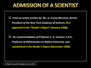 All Rights Reserved© Zhulkeflee Hj Ismail (2015)
 As most of them are regarded as scientists and intellectuals, their
viewpoints are ‘persuasive’ and garner many young followers especially
when their books and you-tube videos become popular and are being
aggressively disseminated.
 There may already be the misconception that the more scientific one
becomes, the more likely would one discard ones’ previous religion or
religious beliefs. This is untrue especially Muslims who know his Islam.
 Also most well-known scientists are not atheists – e.g. Sir Isaac Newton,
Albert Einstein, C.S. Lewis. John Lennox, et al.
 Let us consider them and how science help affirm their belief in God.
 