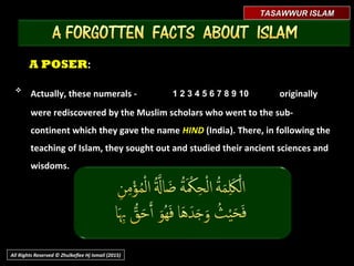 A POSERA POSER::

Actually, these numerals -Actually, these numerals - originallyoriginally
were rediscovered by the Muslim scholars who went to the sub-were rediscovered by the Muslim scholars who went to the sub-
continent which they gave the namecontinent which they gave the name HINDHIND (India). There, in following the(India). There, in following the
teaching of Islam, they sought out and studied their ancient sciences andteaching of Islam, they sought out and studied their ancient sciences and
wisdoms.wisdoms.
TASAWWUR ISLAMTASAWWUR ISLAM
All Rights Reserved © Zhulkeflee Hj Ismail (2015)
1 2 3 4 5 6 7 8 9 101 2 3 4 5 6 7 8 9 10
 