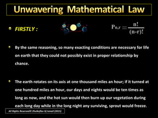 FIRSTLY :
By unwavering mathematical law we can prove that our universe was
designed and executed by a great engineering Intelligence.
Suppose you put ten coins, marked from one to ten, into your pocket and
give them a good shuffle. Now try to take them out in sequence from one
to ten, putting back the coin each time and shaking them all again.
All Rights Reserved© Zhulkeflee Hj Ismail (2015)
 