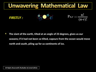 FIRSTLY :
By the same reasoning, so many exacting conditions are necessary for life
on earth that they could not possibly exist in proper relationship by
chance.
The earth rotates on its axis at one thousand miles an hour; if it turned at
one hundred miles an hour, our days and nights would be ten times as
long as now, and the hot sun would then burn up our vegetation during
each long day while in the long night any surviving, sprout would freeze.
All Rights Reserved© Zhulkeflee Hj Ismail (2015)
 