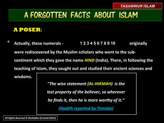 A POSERA POSER::
"The wise statement (AL-HIKMAH) is the
lost property of the believer, so wherever
he finds it, then he is more worthy of it.“
(Hadith reported by Tirmidzi)
1 2 3 4 5 6 7 8 9 101 2 3 4 5 6 7 8 9 10
TASAWWUR ISLAMTASAWWUR ISLAM
All Rights Reserved © Zhulkeflee Hj Ismail (2015)

Actually, these numerals -Actually, these numerals - originallyoriginally
were rediscovered by the Muslim scholars who went to the sub-were rediscovered by the Muslim scholars who went to the sub-
continent which they gave the namecontinent which they gave the name HINDHIND (India). There, in following the(India). There, in following the
teaching of Islam, they sought out and studied their ancient sciences andteaching of Islam, they sought out and studied their ancient sciences and
wisdoms.wisdoms.
 