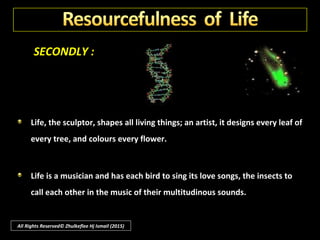 SECONDLY :
The resourcefulness of life to accomplish its purpose is a manifestation of
all-pervading Intelligence.
What life itself is, no man has fathomed. It has neither weight nor
dimensions, but it does have force; a growing root will crack a rock.
All Rights Reserved© Zhulkeflee Hj Ismail (2015)
 