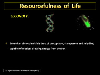 SECONDLY :
Life, the sculptor, shapes all living things; an artist, it designs every leaf of
every tree, and colours every flower.
Life is a musician and has each bird to sing its love songs, the insects to
call each other in the music of their multitudinous sounds.
All Rights Reserved© Zhulkeflee Hj Ismail (2015)
 