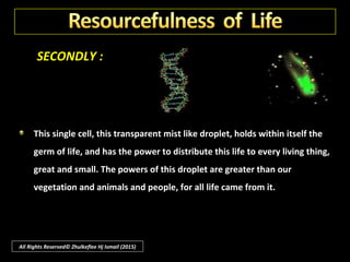 SECONDLY :
Life is a sublime chemist, giving taste to fruits and spices, and perfume to
the rose changing water and carbonic acid into sugar and wood and, in so
doing, releasing oxygen that animal may have the breath of life.
All Rights Reserved© Zhulkeflee Hj Ismail (2015)
 
