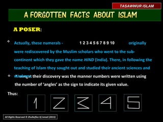 A POSERA POSER::
 Amongst their discovery was the manner numbers were written usingAmongst their discovery was the manner numbers were written using
the number of ‘angles’ as the sign to indicate its given value.the number of ‘angles’ as the sign to indicate its given value.
Thus:Thus:
TASAWWUR ISLAMTASAWWUR ISLAM
All Rights Reserved © Zhulkeflee Hj Ismail (2015)

Actually, these numerals -Actually, these numerals - originallyoriginally
were rediscovered by the Muslim scholars who went to the sub-were rediscovered by the Muslim scholars who went to the sub-
continent which they gave the namecontinent which they gave the name HINDHIND (India). There, in following the(India). There, in following the
teaching of Islam, they sought out and studied their ancient sciences andteaching of Islam, they sought out and studied their ancient sciences and
wisdoms.wisdoms.
1 2 3 4 5 6 7 8 9 101 2 3 4 5 6 7 8 9 10
 