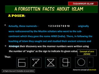 A POSERA POSER::
.
Concept of zero
(SIFAR)
TASAWWUR ISLAMTASAWWUR ISLAM
All Rights Reserved © Zhulkeflee Hj Ismail (2015)
hence to concept of decimals
 Amongst their discovery was the manner numbers were written usingAmongst their discovery was the manner numbers were written using
the number of ‘angles’ as the sign to indicate its given value.the number of ‘angles’ as the sign to indicate its given value.
Thus:Thus:
1 2 3 4 5 6 7 8 9 101 2 3 4 5 6 7 8 9 10
Actually, these numerals -Actually, these numerals - originallyoriginally
were rediscovered by the Muslim scholars who went to the sub-were rediscovered by the Muslim scholars who went to the sub-
continent which they gave the namecontinent which they gave the name HINDHIND (India). There, in following the(India). There, in following the
teaching of Islam, they sought out and studied their ancient sciences andteaching of Islam, they sought out and studied their ancient sciences and
wisdoms.wisdoms.
 