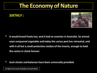 SIXTHLY :
Having no insect enemies in Australia the cactus soon began a prodigious
growth; the alarming abundance persisted until the plants covered an area
as long and wide as England, crowding inhabitants out of the towns and.
villages, and destroying their farms.
All Rights Reserved© Zhulkeflee Hj Ismail (2015)
 