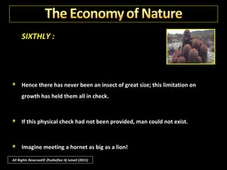 SIXTHLY :
It would breed freely too; and it had no enemies in Australia. So animal
soon conquered vegetable and today the cactus pest has retreated, and
with it all but a small protective residue of the insects, enough to hold
the cactus in check forever.
Such checks and balances have been universally provided.
All Rights Reserved© Zhulkeflee Hj Ismail (2015)
 