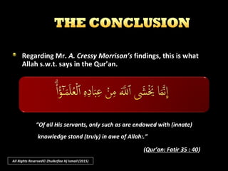 SEVENTH :
He may discern in all the evidence of design and purpose the great truth
that heaven is wherever and whatever is; that God is everywhere and in
everything, but nowhere so close as in our hearts.
It is scientifically as well as imaginatively true; in the words of the
psalmist: “The heavens declare the glory of God and the firmament shows
His handiwork.”
All Rights Reserved© Zhulkeflee Hj Ismail (2015)
 