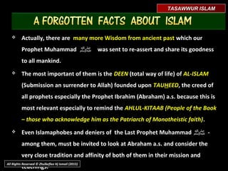 TASAWWUR ISLAMTASAWWUR ISLAM
 Actually, there areActually, there are many more Wisdom from ancient pastmany more Wisdom from ancient past which ourwhich our
Prophet MuhammadProphet Muhammad ‫ﷺ‬ was sent to re-assert and share its goodnesswas sent to re-assert and share its goodness
to all mankind.to all mankind.
 The most important of them is theThe most important of them is the DEENDEEN (total way of life) of(total way of life) of AL-ISLAMAL-ISLAM
(Submission an surrender to Allah) founded upon(Submission an surrender to Allah) founded upon TAUTAUHHEEDEED, the creed of, the creed of
all prophets especially the Prophet Ibrahim (Abraham) a.s. because this isall prophets especially the Prophet Ibrahim (Abraham) a.s. because this is
most relevant especially to remind themost relevant especially to remind the AHLUL-KITAAB (People of theAHLUL-KITAAB (People of the
Book – those who acknowledge him as the Patriarch of MonotheisticBook – those who acknowledge him as the Patriarch of Monotheistic
faith)faith)..
All Rights Reserved © Zhulkeflee Hj Ismail (2015)
 