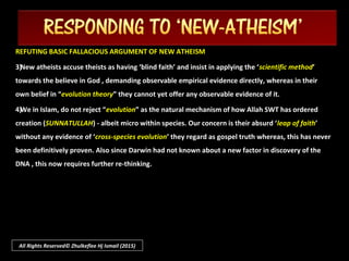 All Rights Reserved© Zhulkeflee Hj Ismail (2015)
NEW ATHEISM’S ANTI-RELIGIOUS AGENDA TO SECULARIZE THE WORLDNEW ATHEISM’S ANTI-RELIGIOUS AGENDA TO SECULARIZE THE WORLD
It would be naive to regard this “It would be naive to regard this “neo-Atheismneo-Atheism” as simply an evolutionary intellectual” as simply an evolutionary intellectual
phase without any agenda - perhaps simply as their abstention to being affiliated to anyphase without any agenda - perhaps simply as their abstention to being affiliated to any
conventional faith-based religion. This would generally be true prior to the “9-11” . But since then,conventional faith-based religion. This would generally be true prior to the “9-11” . But since then,
it had unleashed the terror and war on terrorism blamed upon Islam – but inevitably the blameit had unleashed the terror and war on terrorism blamed upon Islam – but inevitably the blame
would also be levelled on every world religion that believe in God.would also be levelled on every world religion that believe in God.
We are seeing rise of a “new world order” controlled by influential powers that seek toWe are seeing rise of a “new world order” controlled by influential powers that seek to
neutralize all religion with their brand of ‘secularism’, appealing to those with religion “not to beneutralize all religion with their brand of ‘secularism’, appealing to those with religion “not to be
religious.” Ironically these new atheists are the ones now who ‘religiously’ advocating their ‘anti-religious.” Ironically these new atheists are the ones now who ‘religiously’ advocating their ‘anti-
faith’.faith’.
 