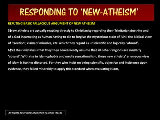 All Rights Reserved© Zhulkeflee Hj Ismail (2015)
REFUTING BASIC FALLACIOUS ARGUMENT OF NEW ATHEISMREFUTING BASIC FALLACIOUS ARGUMENT OF NEW ATHEISM
1)1)Empirical science and methodology cannot be the definitive basis to refute philosophicalEmpirical science and methodology cannot be the definitive basis to refute philosophical
concepts nor answer metaphysical questions. They may explain the question of “concepts nor answer metaphysical questions. They may explain the question of “howhow” of things” of things
occurring in the physical universe but not to “occurring in the physical universe but not to “whywhy” it happened. Science has its limitation.” it happened. Science has its limitation.
2)2)Richard Dawkin’s “Richard Dawkin’s “God DelusionGod Delusion” rely upon his radical insistence of his interpretation of” rely upon his radical insistence of his interpretation of
‘‘Darwinian theory of EvolutionDarwinian theory of Evolution’ as though it is the gospel truth which thus can replace the need to’ as though it is the gospel truth which thus can replace the need to
believe in a God. To his dismissing the theist with the questionbelieve in a God. To his dismissing the theist with the question ““who created God?who created God?”,”, reveals hisreveals his
ignorance of religion in rejecting his false notion of a ‘created’ God –ignorance of religion in rejecting his false notion of a ‘created’ God – a fallacy called strawmana fallacy called strawman
argumentargument..
 