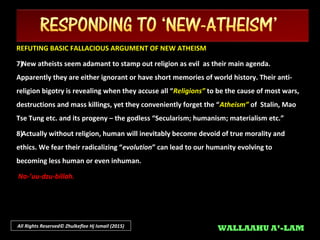 All Rights Reserved© Zhulkeflee Hj Ismail (2015)
REFUTING BASIC FALLACIOUS ARGUMENT OF NEW ATHEISMREFUTING BASIC FALLACIOUS ARGUMENT OF NEW ATHEISM
3)3)New atheists accuse theists as having ‘blind faith’ and insist in applying the ‘New atheists accuse theists as having ‘blind faith’ and insist in applying the ‘scientific methodscientific method’’
towards the believe in God , demanding observable empirical evidence directly, whereas in theirtowards the believe in God , demanding observable empirical evidence directly, whereas in their
own belief in “own belief in “evolution theoryevolution theory” they cannot yet offer any observable evidence of it.” they cannot yet offer any observable evidence of it.
4)4)We in Islam, do not reject “We in Islam, do not reject “evolutionevolution” as the natural mechanism of how Allah SWT has ordered” as the natural mechanism of how Allah SWT has ordered
creation (creation (SUNNATULLAHSUNNATULLAH) - albeit micro within species. Our concern is their absurd ‘) - albeit micro within species. Our concern is their absurd ‘leap of faithleap of faith’’
without any evidence of ‘without any evidence of ‘cross-species evolutioncross-species evolution’ they regard as gospel truth whereas, this has never’ they regard as gospel truth whereas, this has never
been definitively proven. Also since Darwin had not known about a new factor in discovery of thebeen definitively proven. Also since Darwin had not known about a new factor in discovery of the
DNA , this now requires further re-thinking.DNA , this now requires further re-thinking.
 