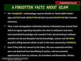 TASAWWUR ISLAMTASAWWUR ISLAM
 Even Islamaphobes and deniers of the Last Prophet MuhammadEven Islamaphobes and deniers of the Last Prophet Muhammad
‫ﷺ‬ - among them, must be invited to look at Abraham a.s. andmust be invited to look at Abraham a.s. and
consider the very close tradition and affinity of both of them inconsider the very close tradition and affinity of both of them in
their mission and teachings.their mission and teachings.
 OurOur TAUTAUHHEEDICEEDIC methodology requires Muslim to ‘Read (methodology requires Muslim to ‘Read (IQRA’IQRA’))
God’s signs (God’s signs (AAYATAAYAT) both) both QAWLIYYAHQAWLIYYAH (Al-Qur’an) and(Al-Qur’an) and KAUNIYYAHKAUNIYYAH
(the Created Universe).(the Created Universe).
All Rights Reserved © Zhulkeflee Hj Ismail (2015)
 