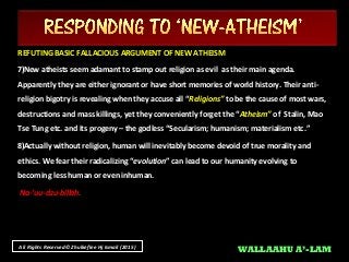 All Rights Reserved© Zhulkeflee Hj Ismail (2015)
REFUTING BASIC FALLACIOUS ARGUMENT OF NEW ATHEISMREFUTING BASIC FALLACIOUS ARGUMENT OF NEW ATHEISM
7)7)New atheists seem adamant to stamp out religion as evil as their main agenda.New atheists seem adamant to stamp out religion as evil as their main agenda.
Apparently they are either ignorant or have short memories of world history. Their anti-Apparently they are either ignorant or have short memories of world history. Their anti-
religion bigotry is revealing when they accuse all “religion bigotry is revealing when they accuse all “Religions”Religions” to be the cause of most wars,to be the cause of most wars,
destructions and mass killings, yet they conveniently forget the “destructions and mass killings, yet they conveniently forget the “Atheism”Atheism” of Stalin, Mao
Tse Tung etc. and its progeny – the godless “Secularism; humanism; materialism etc.”
8)Actually without religion, human will inevitably become devoid of true morality and
ethics. We fear their radicalizing “We fear their radicalizing “evolutionevolution” can lead to our humanity evolving to” can lead to our humanity evolving to
becoming less human or even inhuman.becoming less human or even inhuman.
Na-’uu-dzu-billah.
WALLAAHU A’-LAM
 