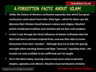 TASAWWUR ISLAMTASAWWUR ISLAM
 Thus a new cosmopolitan civilization (Islamic civilization) was startedThus a new cosmopolitan civilization (Islamic civilization) was started
from which its legacy regarding education was also to rediscover andfrom which its legacy regarding education was also to rediscover and
share every beneficial knowledge and revealed Truth, disseminating itshare every beneficial knowledge and revealed Truth, disseminating it
without coercion nor by any deception but by knowledge, science andwithout coercion nor by any deception but by knowledge, science and
DA’WAHDA’WAH peaceful calling towards others to join in this new communitypeaceful calling towards others to join in this new community
((UMMAHUMMAH).).
 Even if they did not convert to the Islam, this was respected and theyEven if they did not convert to the Islam, this was respected and they
were not deprived from benefitting its justice, and even grantedwere not deprived from benefitting its justice, and even granted
opportunity to learn its sciences, its inventions and discoveries. Historyopportunity to learn its sciences, its inventions and discoveries. History
borne this fact.borne this fact.
All Rights Reserved © Zhulkeflee Hj Ismail (2015)
 