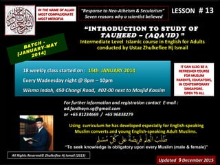 Using curriculum he has developed especially for English-speakingUsing curriculum he has developed especially for English-speaking
Muslim converts and young English-speaking Adult Muslims.Muslim converts and young English-speaking Adult Muslims.
““To seek knowledge is obligatory upon every Muslim (male & female)”To seek knowledge is obligatory upon every Muslim (male & female)”
IT CAN ALSO BE AIT CAN ALSO BE A
REFRESHER COURSEREFRESHER COURSE
FOR MUSLIMFOR MUSLIM
PARENTS, EDUCATORS,PARENTS, EDUCATORS,
IN CONTEMPORARYIN CONTEMPORARY
SINGAPORE.SINGAPORE.
OPEN TO ALLOPEN TO ALL
IN THE NAME OF ALLAHIN THE NAME OF ALLAH
MOST COMPASIONATEMOST COMPASIONATE
MOST MERCIFULMOST MERCIFUL
# 13# 13
For further information and registration contact EFor further information and registration contact E-mail :-mail :
ad.fardhayn.sg@gmail.comad.fardhayn.sg@gmail.com
or +65 81234669 / +65 96838279or +65 81234669 / +65 96838279
LESSON
“INTRODUCTION TO STUDY OF
TAUHEED – (AQA’ID) ”
Intermediate Level Islamic course in English for AdultsIntermediate Level Islamic course in English for Adults
conducted by Ustaz Zhulkeflee Hj Ismailconducted by Ustaz Zhulkeflee Hj Ismail
UpdatedUpdated 99 December 2015December 2015
BATCH -
[JANUARY-MAY
2014]
18 weekly class started on :18 weekly class started on : 15th JANUARY 201415th JANUARY 2014
Every Wadnesday night @ 8pm – 10pmEvery Wadnesday night @ 8pm – 10pm
Wisma Indah, 450 Changi Road, #02-00 next to Masjid KassimWisma Indah, 450 Changi Road, #02-00 next to Masjid Kassim
“Response to Neo-Atheism & Secularism”
Seven reasons why a scientist believed
All Rights Reserved© Zhulkeflee Hj Ismail (2015)
 