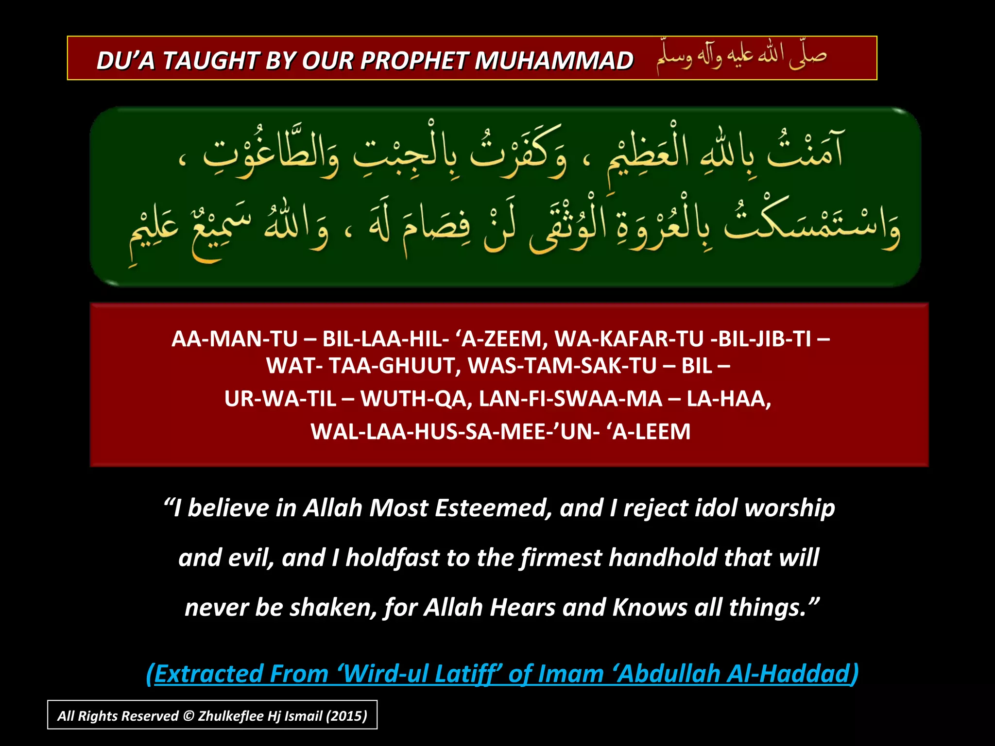 DU’A TAUGHT BY OUR PROPHET MUHAMMADDU’A TAUGHT BY OUR PROPHET MUHAMMAD
“I believe in Allah Most Esteemed, and I reject idol worship
and evil, and I holdfast to the firmest handhold that will
never be shaken, for Allah Hears and Knows all things.”
(Extracted From ‘Wird-ul Latiff’ of Imam ‘Abdullah Al-Haddad)
AA-MAN-TU – BIL-LAA-HIL- ‘A-ZEEM, WA-KAFAR-TU -BIL-JIB-TI –
WAT- TAA-GHUUT, WAS-TAM-SAK-TU – BIL –
UR-WA-TIL – WUTH-QA, LAN-FI-SWAA-MA – LA-HAA,
WAL-LAA-HUS-SA-MEE-’UN- ‘A-LEEM
All Rights Reserved © Zhulkeflee Hj Ismail (2015))
 