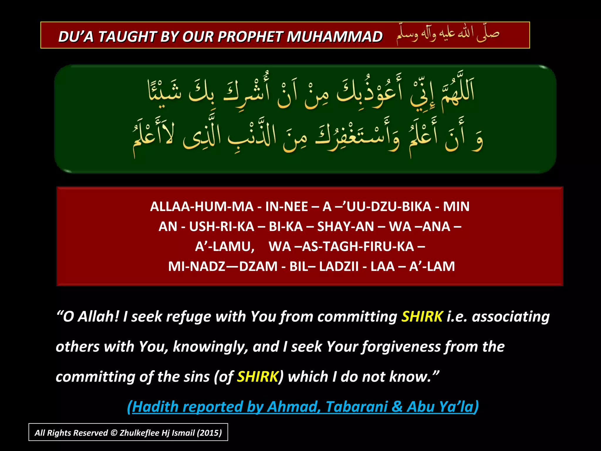 DU’A TAUGHT BY OUR PROPHET MUHAMMADDU’A TAUGHT BY OUR PROPHET MUHAMMAD
“O Allah! I seek refuge with You from committing SHIRK i.e. associating
others with You, knowingly, and I seek Your forgiveness from the
committing of the sins (of SHIRK) which I do not know.”
(Hadith reported by Ahmad, Tabarani & Abu Ya’la)
ALLAA-HUM-MA - IN-NEE – A –’UU-DZU-BIKA - MIN
AN - USH-RI-KA – BI-KA – SHAY-AN – WA –ANA –
A’-LAMU, WA –AS-TAGH-FIRU-KA –
MI-NADZ—DZAM - BIL– LADZII - LAA – A’-LAM
All Rights Reserved © Zhulkeflee Hj Ismail (2015))
 