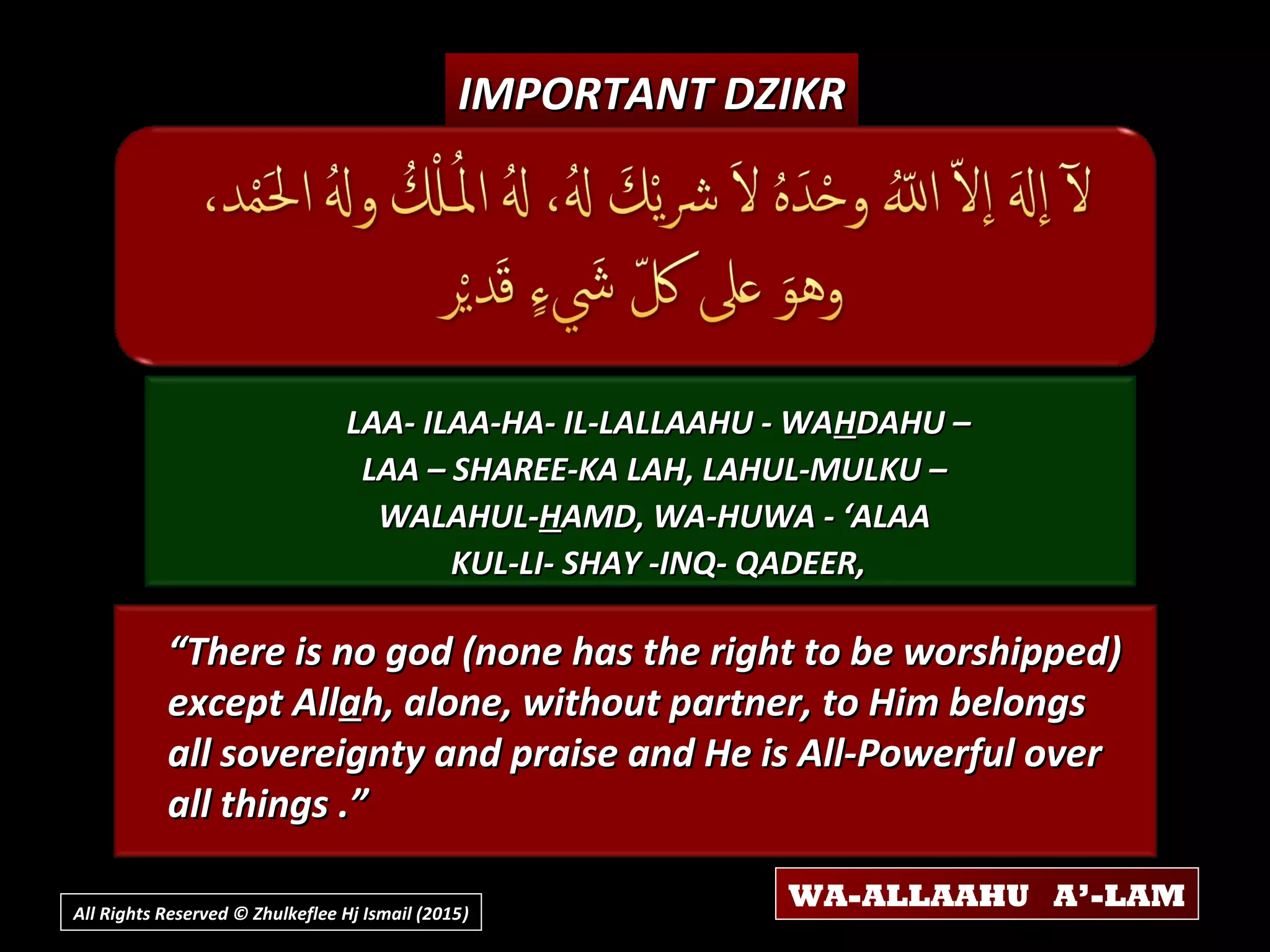 LAA- ILAA-HA- IL-LALLAAHU - WALAA- ILAA-HA- IL-LALLAAHU - WAHHDAHU –DAHU –
LAA – SHAREE-KA LAH, LAHUL-MULKU –LAA – SHAREE-KA LAH, LAHUL-MULKU –
WALAHUL-WALAHUL-HHAMD, WA-HUWA - ‘ALAAAMD, WA-HUWA - ‘ALAA
KUL-LI- SHAY -INQ- QADEER,KUL-LI- SHAY -INQ- QADEER,
““There is no god (none has the right to be worshipped)There is no god (none has the right to be worshipped)
except Allexcept Allaah, alone, without partner, to Him belongsh, alone, without partner, to Him belongs
all sovereignty and praise and He is All-Powerful overall sovereignty and praise and He is All-Powerful over
all things .”all things .”
IMPORTANT DZIKRIMPORTANT DZIKR
All Rights Reserved © Zhulkeflee Hj Ismail (2015))
WA-ALLAAHU A’-LAM
 